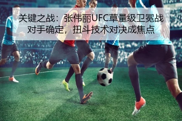 关键之战：张伟丽UFC草量级卫冕战对手确定，扭斗技术对决成焦点