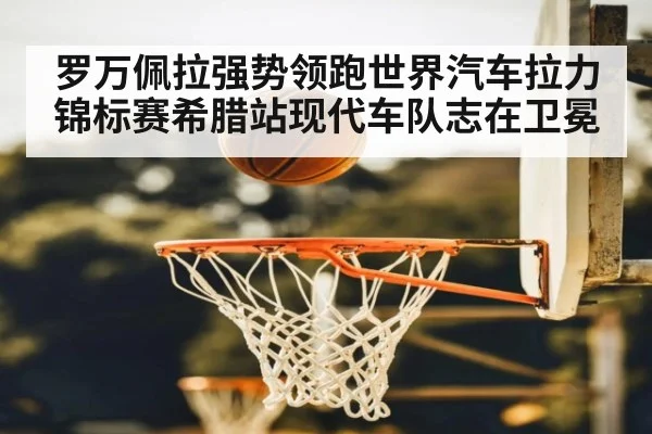 罗万佩拉强势领跑世界汽车拉力锦标赛希腊站现代车队志在卫冕